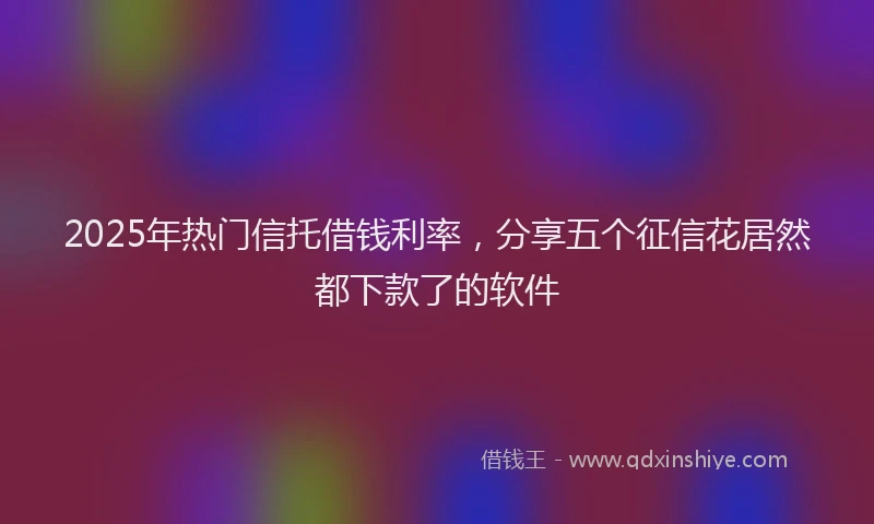 2025年热门信托借钱利率，分享五个征信花居然都下款了的软件