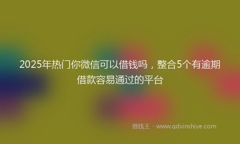 2025年热门你微信可以借钱吗，整合5个有逾期借款容易通过的平台