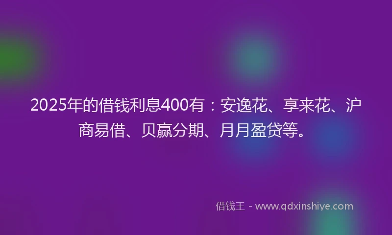 2025年的借钱利息400有：安逸花、享来花、沪商易借、贝赢分期、月月盈贷等。