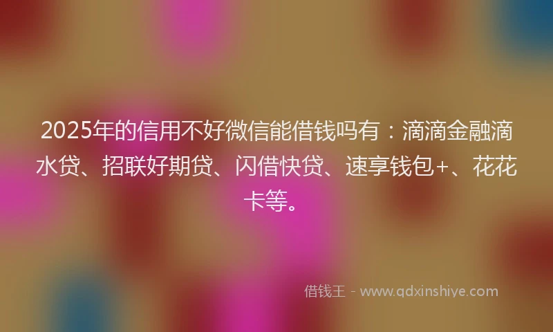 2025年的信用不好微信能借钱吗有：滴滴金融滴水贷、招联好期贷、闪借快贷、速享钱包+、花花卡等。