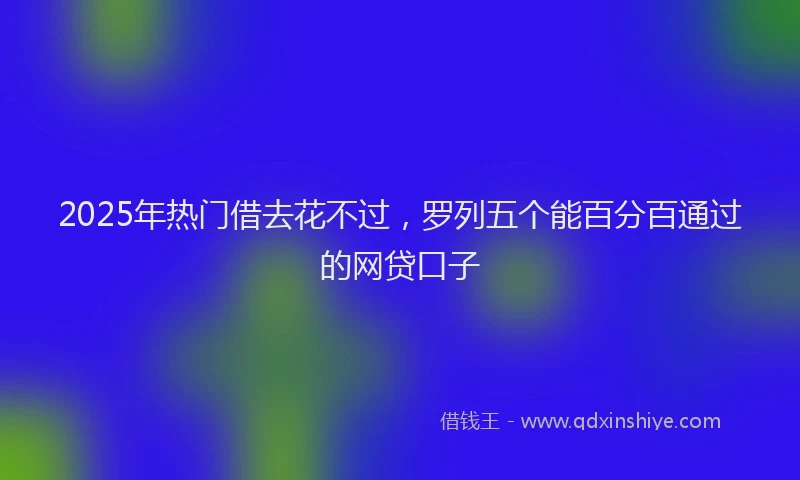 2025年热门借去花不过，罗列五个能百分百通过的网贷口子