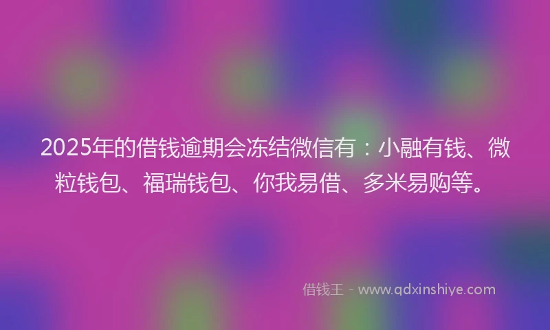 2025年的借钱逾期会冻结微信有：小融有钱、微粒钱包、福瑞钱包、你我易借、多米易购等。