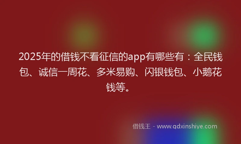 2025年的借钱不看征信的app有哪些有：全民钱包、诚信一周花、多米易购、闪银钱包、小鹅花钱等。