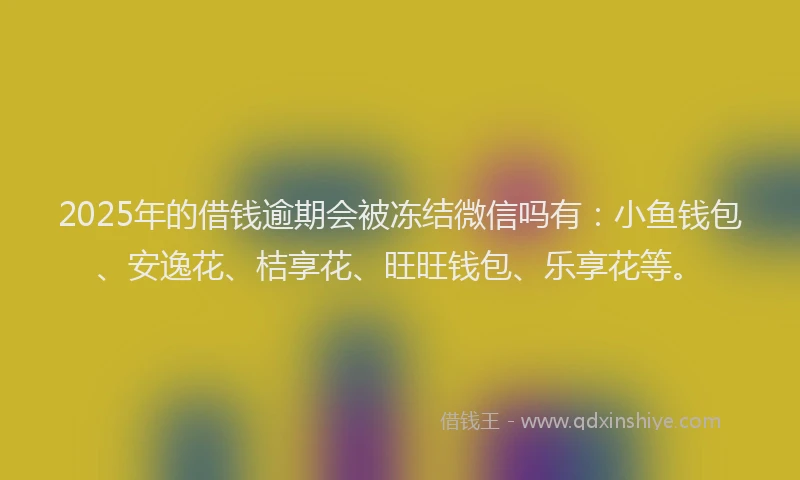 2025年的借钱逾期会被冻结微信吗有：小鱼钱包、安逸花、桔享花、旺旺钱包、乐享花等。