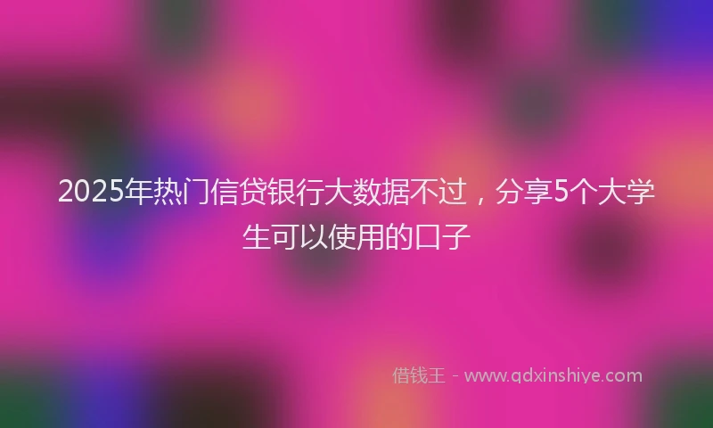 2025年热门信贷银行大数据不过，分享5个大学生可以使用的口子