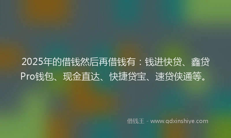 2025年的借钱然后再借钱有：钱进快贷、鑫贷Pro钱包、现金直达、快捷贷宝、速贷侠通等。
