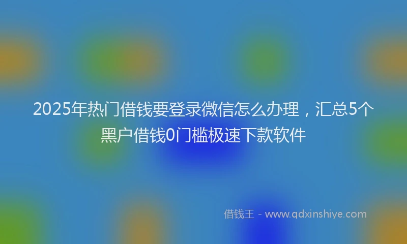 2025年热门借钱要登录微信怎么办理，汇总5个黑户借钱0门槛极速下款软件