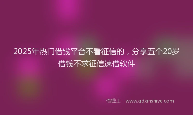 2025年热门借钱平台不看征信的，分享五个20岁借钱不求征信速借软件