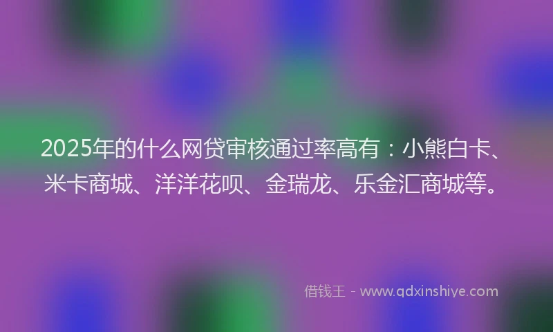 2025年的什么网贷审核通过率高有：小熊白卡、米卡商城、洋洋花呗、金瑞龙、乐金汇商城等。