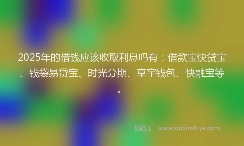 2025年的借钱应该收取利息吗有：借款宝快贷宝、钱袋易贷宝、时光分期、享宇钱包、快融宝等。