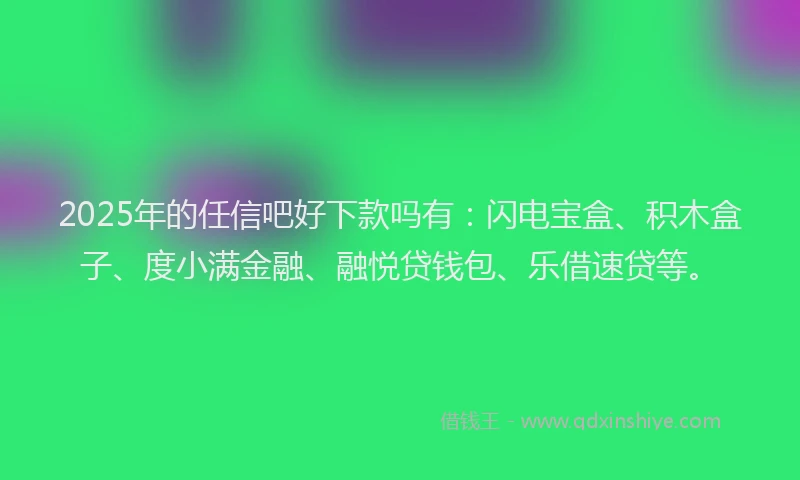 2025年的任信吧好下款吗有：闪电宝盒、积木盒子、度小满金融、融悦贷钱包、乐借速贷等。