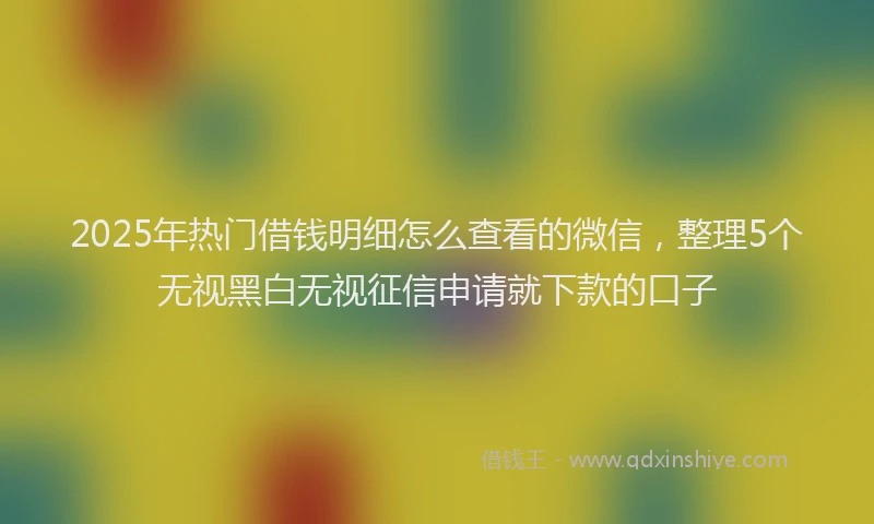 2025年热门借钱明细怎么查看的微信，整理5个无视黑白无视征信申请就下款的口子