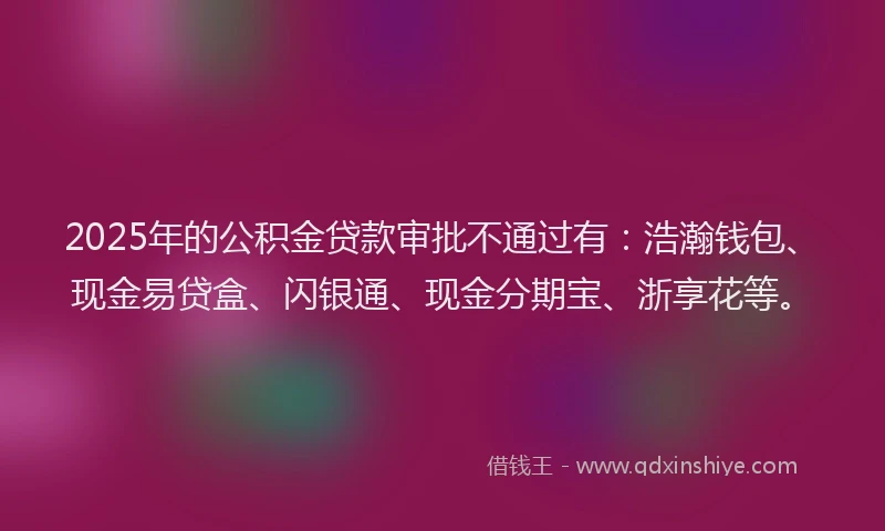 2025年的公积金贷款审批不通过有：浩瀚钱包、现金易贷盒、闪银通、现金分期宝、浙享花等。
