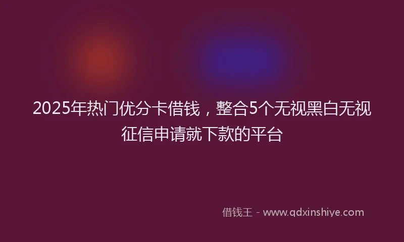 2025年热门优分卡借钱，整合5个无视黑白无视征信申请就下款的平台