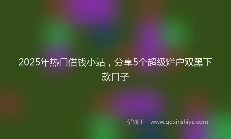 2025年热门借钱小站，分享5个超级烂户双黑下款口子