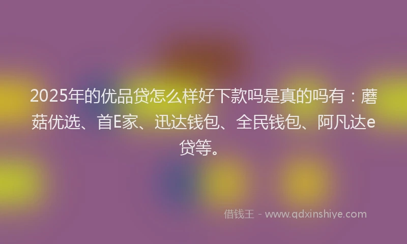 2025年的优品贷怎么样好下款吗是真的吗有：蘑菇优选、首E家、迅达钱包、全民钱包、阿凡达e贷等。