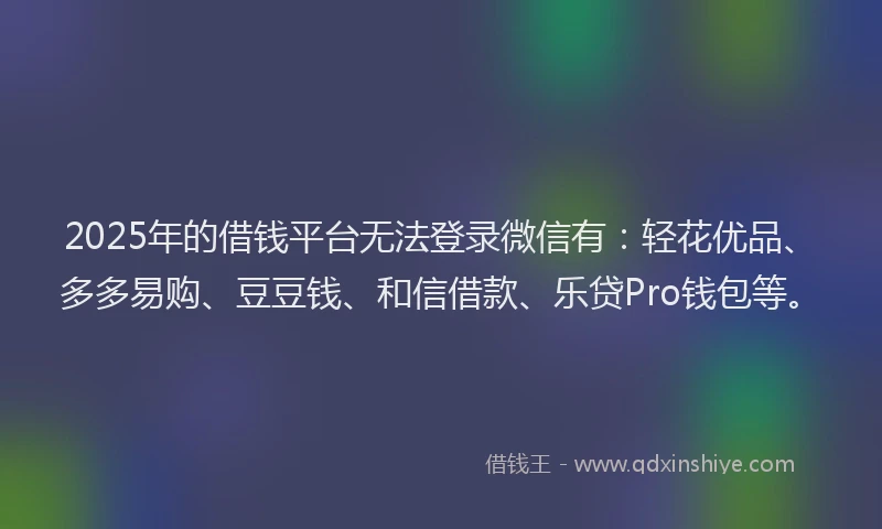 2025年的借钱平台无法登录微信有：轻花优品、多多易购、豆豆钱、和信借款、乐贷Pro钱包等。