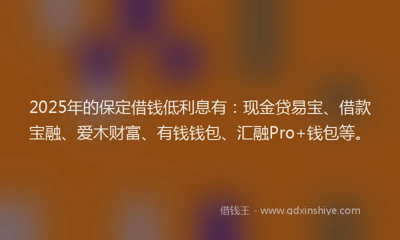 2025年的保定借钱低利息有：现金贷易宝、借款宝融、爱木财富、有钱钱包、汇融Pro+钱包等。