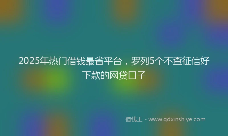 2025年热门借钱最省平台，罗列5个不查征信好下款的网贷口子
