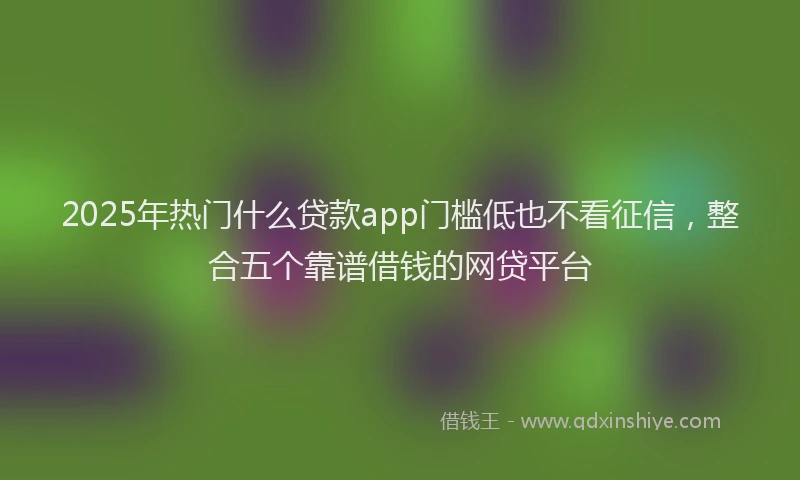 2025年热门什么贷款app门槛低也不看征信，整合五个靠谱借钱的网贷平台