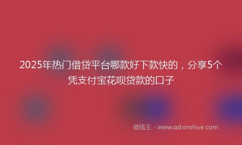 2025年热门借贷平台哪款好下款快的，分享5个凭支付宝花呗贷款的口子