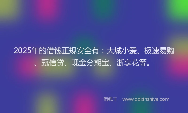 2025年的借钱正规安全有：大城小爱、极速易购、甄信贷、现金分期宝、浙享花等。