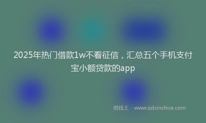 2025年热门借款1w不看征信，汇总五个手机支付宝小额贷款的app