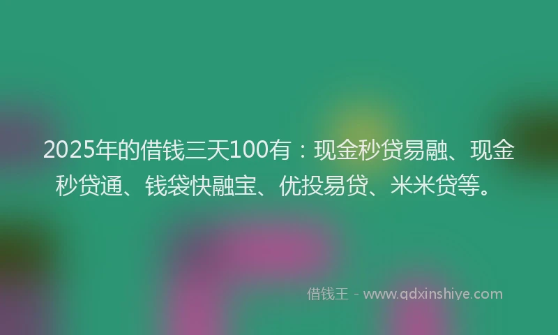 2025年的借钱三天100有：现金秒贷易融、现金秒贷通、钱袋快融宝、优投易贷、米米贷等。
