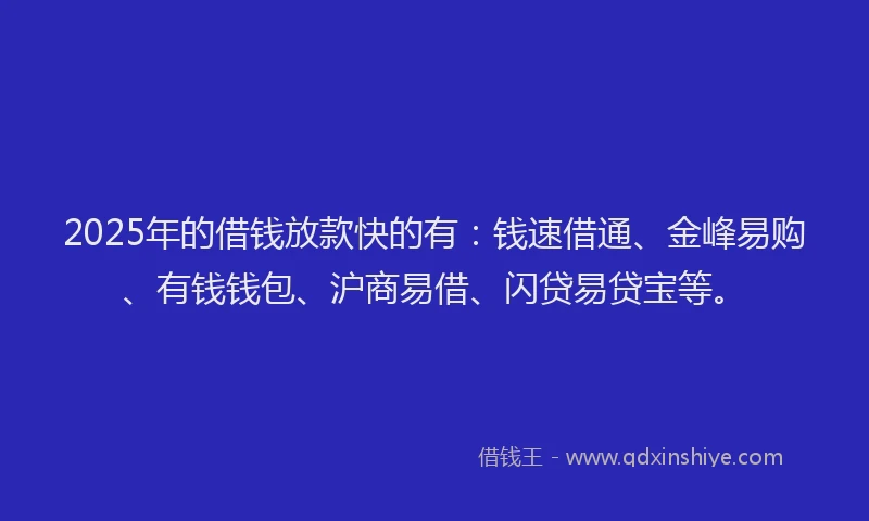 2025年的借钱放款快的有：钱速借通、金峰易购、有钱钱包、沪商易借、闪贷易贷宝等。