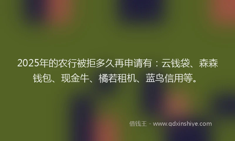 2025年的农行被拒多久再申请有：云钱袋、森森钱包、现金牛、橘若租机、蓝鸟信用等。