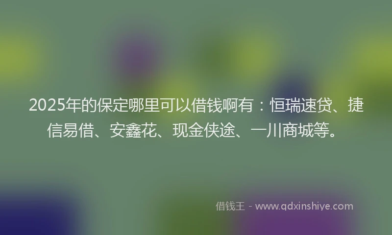 2025年的保定哪里可以借钱啊有：恒瑞速贷、捷信易借、安鑫花、现金侠途、一川商城等。