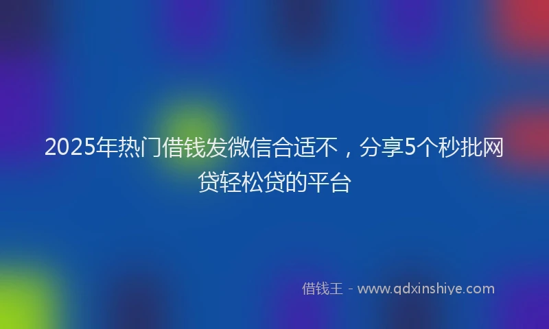 2025年热门借钱发微信合适不，分享5个秒批网贷轻松贷的平台