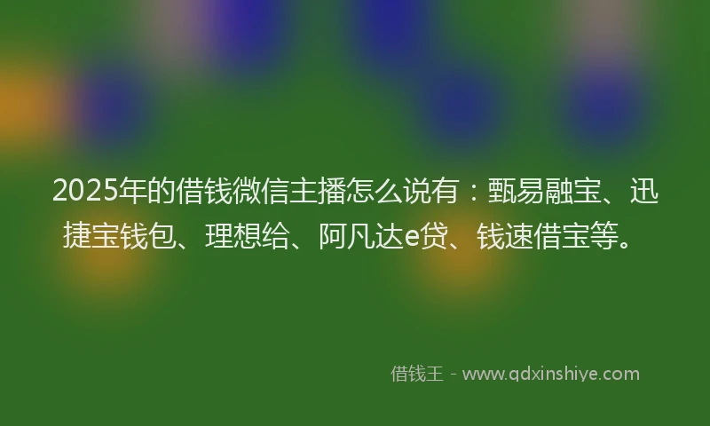2025年的借钱微信主播怎么说有：甄易融宝、迅捷宝钱包、理想给、阿凡达e贷、钱速借宝等。