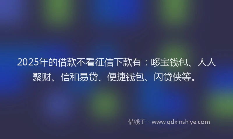 2025年的借款不看征信下款有：哆宝钱包、人人聚财、信和易贷、便捷钱包、闪贷侠等。