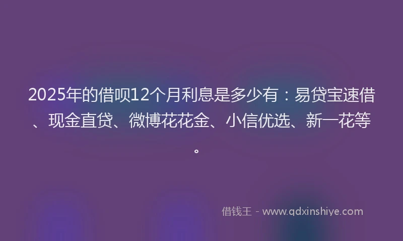 2025年的借呗12个月利息是多少有：易贷宝速借、现金直贷、微博花花金、小信优选、新一花等。