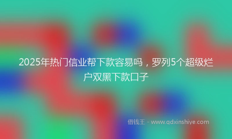 2025年热门信业帮下款容易吗，罗列5个超级烂户双黑下款口子