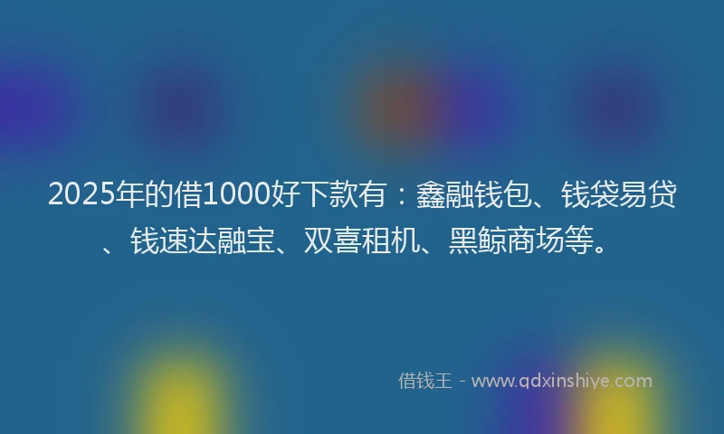 2025年的借1000好下款有：鑫融钱包、钱袋易贷、钱速达融宝、双喜租机、黑鲸商场等。
