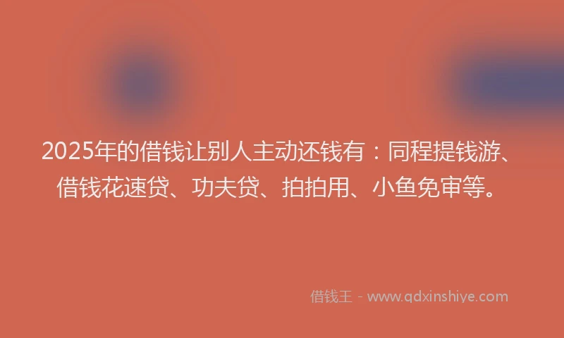 2025年的借钱让别人主动还钱有：同程提钱游、借钱花速贷、功夫贷、拍拍用、小鱼免审等。