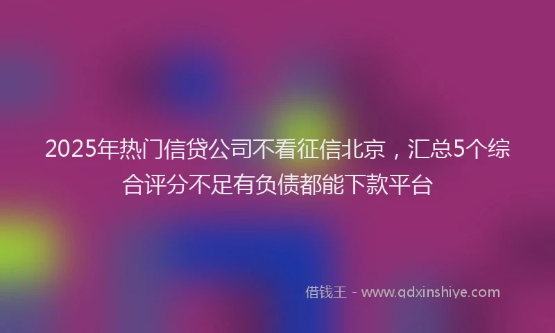 2025年热门信贷公司不看征信北京，汇总5个综合评分不足有负债都能下款平台