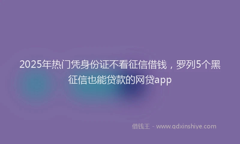 2025年热门凭身份证不看征信借钱，罗列5个黑征信也能贷款的网贷app