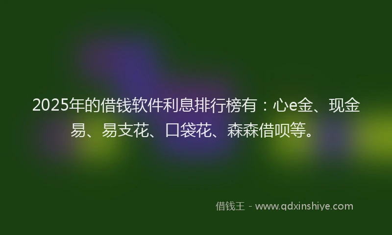 2025年的借钱软件利息排行榜有：心e金、现金易、易支花、口袋花、森森借呗等。