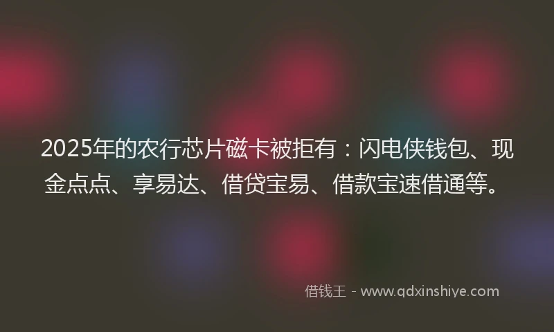 2025年的农行芯片磁卡被拒有：闪电侠钱包、现金点点、享易达、借贷宝易、借款宝速借通等。