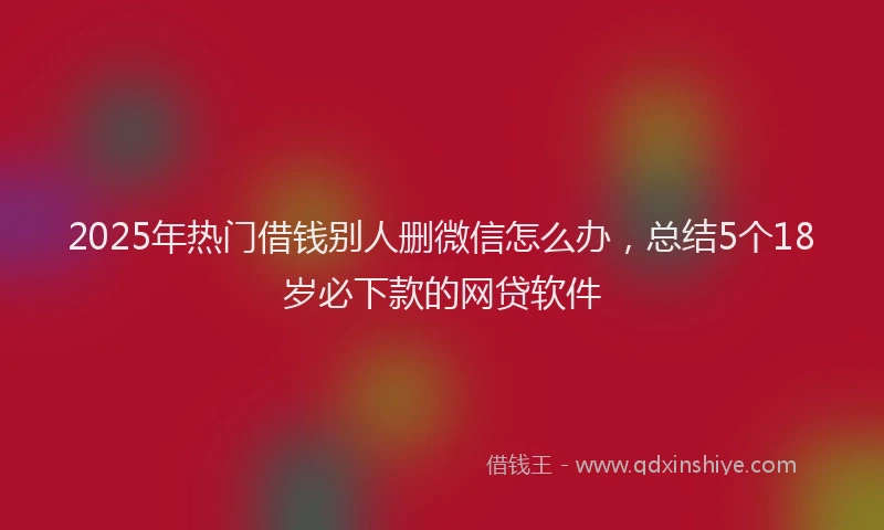 2025年热门借钱别人删微信怎么办，总结5个18岁必下款的网贷软件