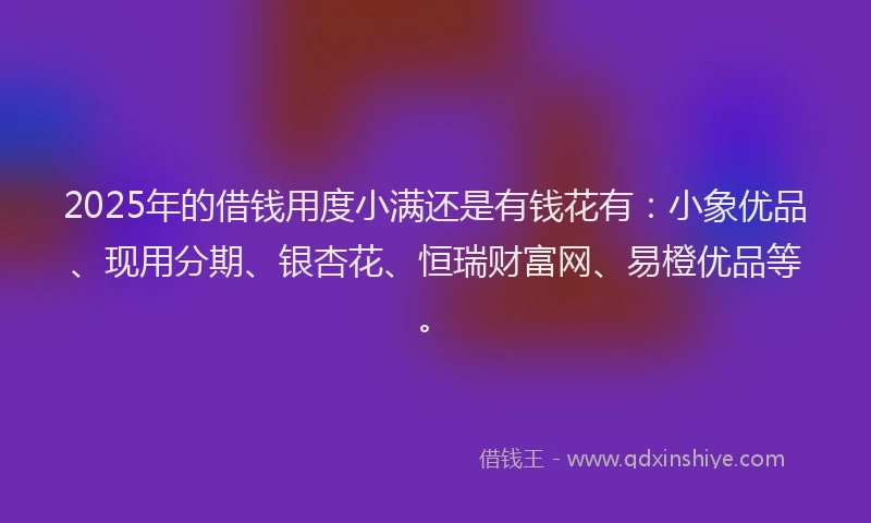 2025年的借钱用度小满还是有钱花有：小象优品、现用分期、银杏花、恒瑞财富网、易橙优品等。
