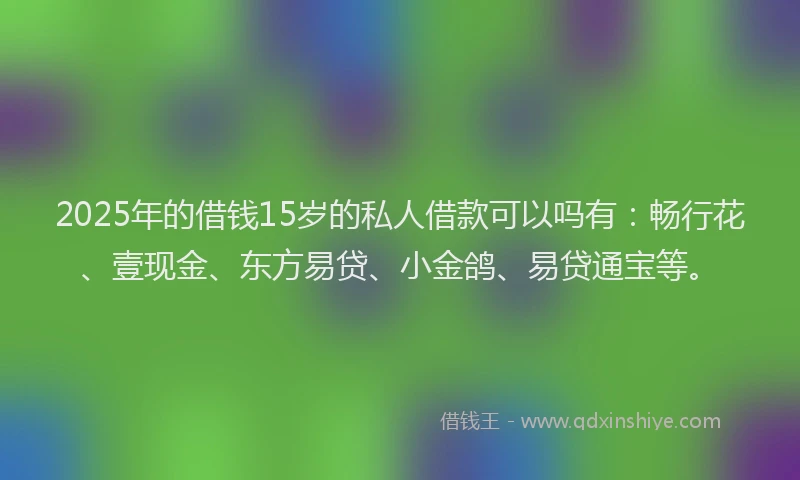 2025年的借钱15岁的私人借款可以吗有：畅行花、壹现金、东方易贷、小金鸽、易贷通宝等。