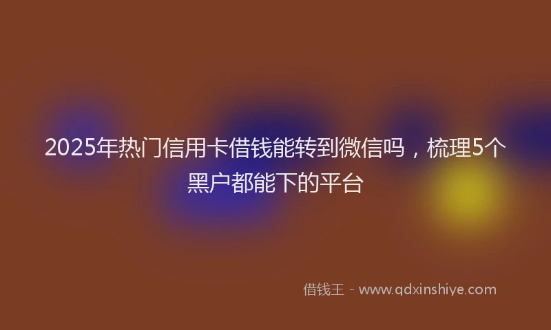2025年热门信用卡借钱能转到微信吗，梳理5个黑户都能下的平台