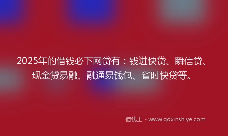 2025年的借钱必下网贷有：钱进快贷、瞬信贷、现金贷易融、融通易钱包、省时快贷等。