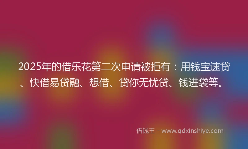 2025年的借乐花第二次申请被拒有：用钱宝速贷、快借易贷融、想借、贷你无忧贷、钱进袋等。