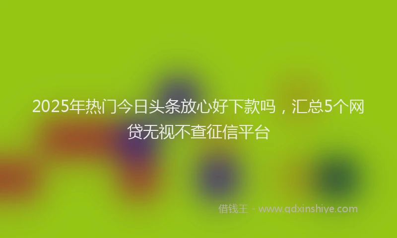 2025年热门今日头条放心好下款吗，汇总5个网贷无视不查征信平台