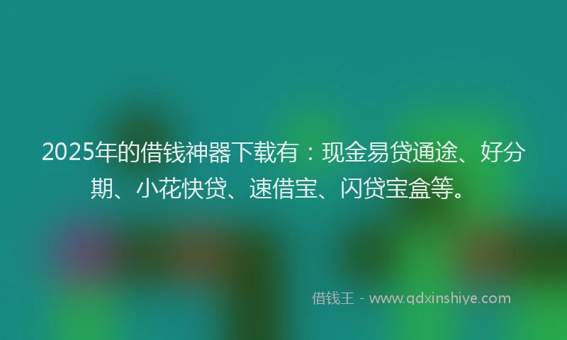 2025年的借钱神器下载有：现金易贷通途、好分期、小花快贷、速借宝、闪贷宝盒等。